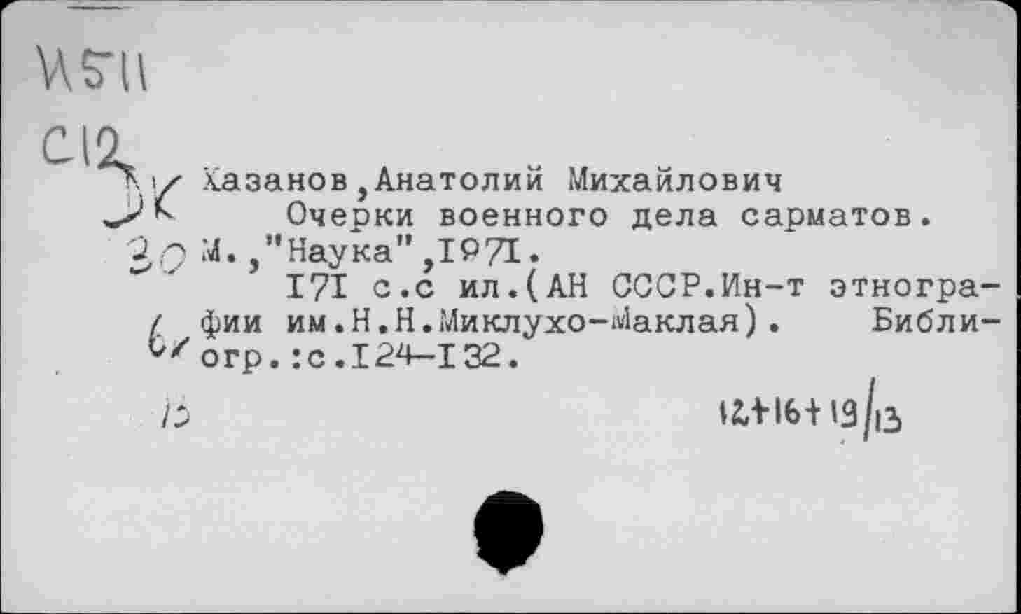 ﻿И S’il
С-12,
Ку Казанов,Анатолии Михайлович
А Очерки военного дела сарматов.
39 М.Наука”,1971.
I7I с.с ил.(АН СССР.Ин-т этногра-/ фии им.Н.Н.Миклухо-Маклая). Библи-V/orp. :с.124-132.
Ь	tiVI6+l3/i3